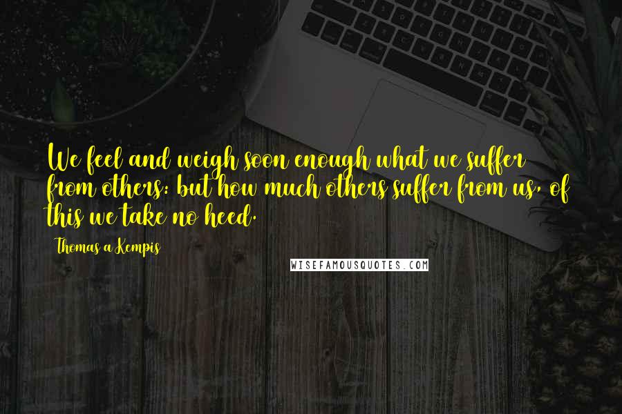 Thomas A Kempis Quotes: We feel and weigh soon enough what we suffer from others: but how much others suffer from us, of this we take no heed.