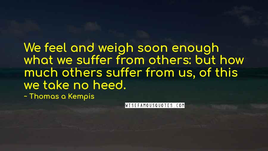 Thomas A Kempis Quotes: We feel and weigh soon enough what we suffer from others: but how much others suffer from us, of this we take no heed.