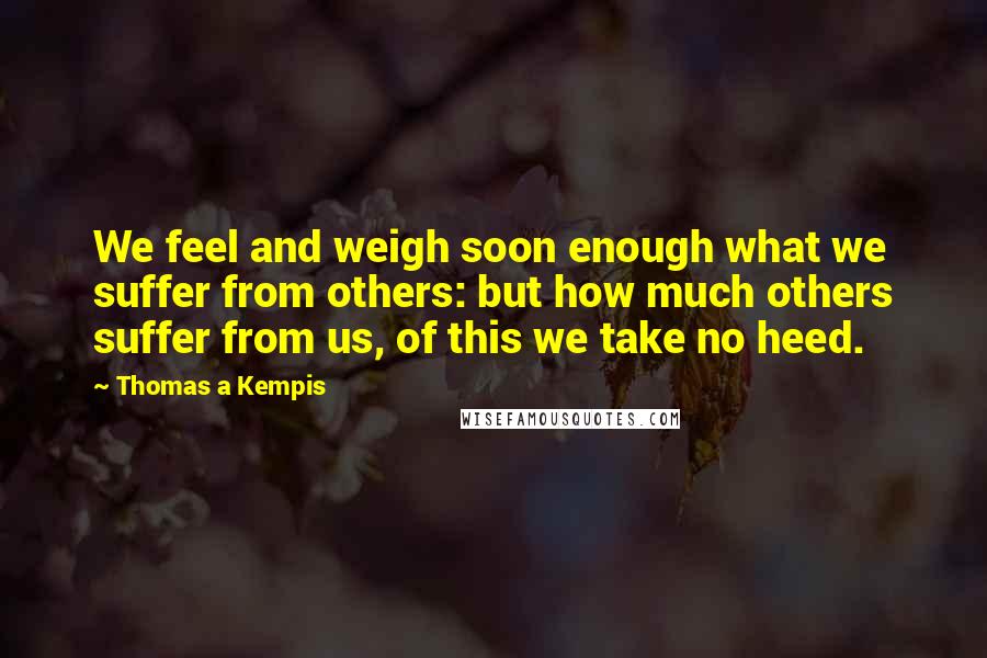 Thomas A Kempis Quotes: We feel and weigh soon enough what we suffer from others: but how much others suffer from us, of this we take no heed.