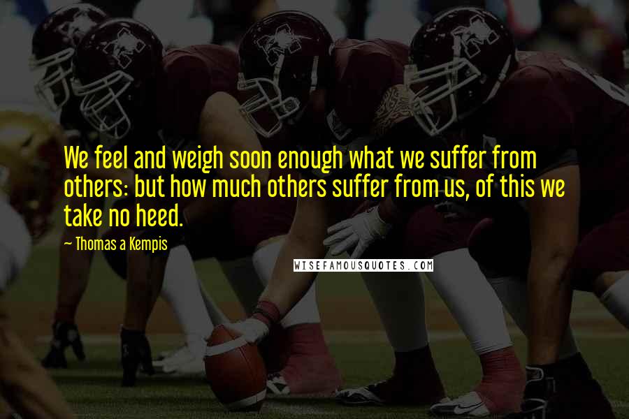 Thomas A Kempis Quotes: We feel and weigh soon enough what we suffer from others: but how much others suffer from us, of this we take no heed.