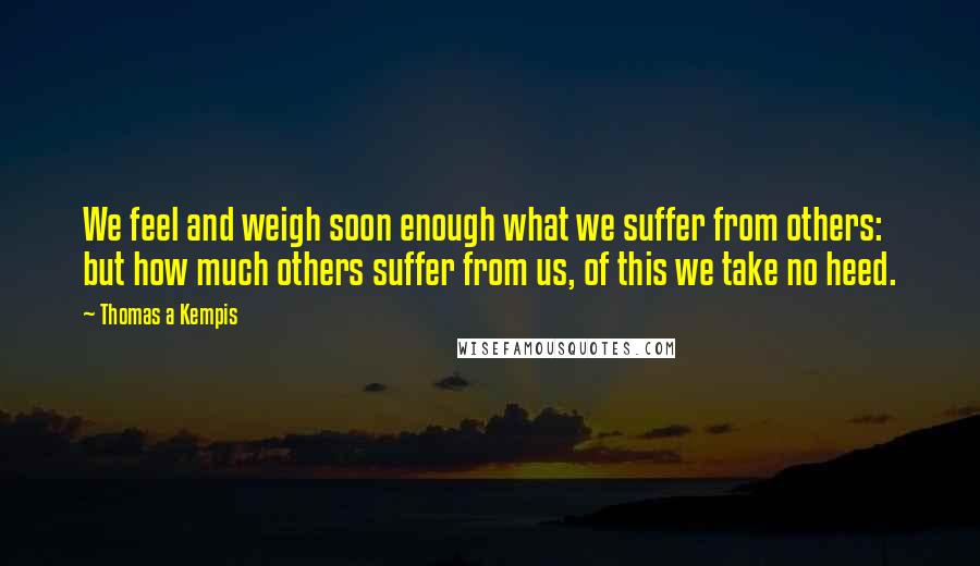 Thomas A Kempis Quotes: We feel and weigh soon enough what we suffer from others: but how much others suffer from us, of this we take no heed.