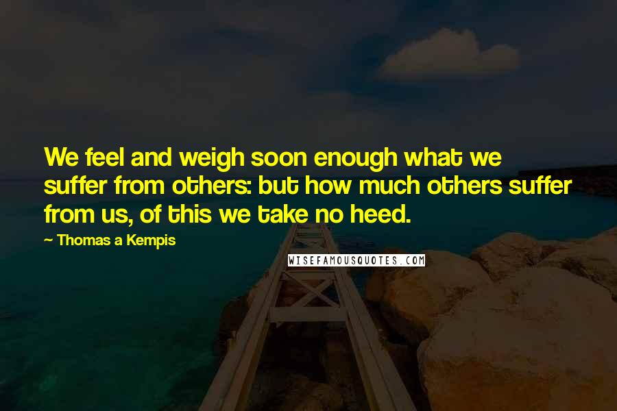 Thomas A Kempis Quotes: We feel and weigh soon enough what we suffer from others: but how much others suffer from us, of this we take no heed.