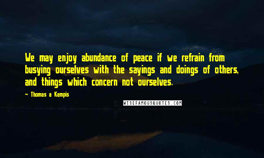 Thomas A Kempis Quotes: We may enjoy abundance of peace if we refrain from busying ourselves with the sayings and doings of others, and things which concern not ourselves.