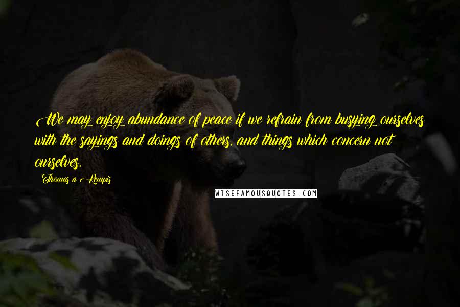 Thomas A Kempis Quotes: We may enjoy abundance of peace if we refrain from busying ourselves with the sayings and doings of others, and things which concern not ourselves.