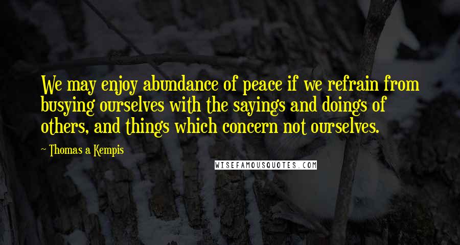 Thomas A Kempis Quotes: We may enjoy abundance of peace if we refrain from busying ourselves with the sayings and doings of others, and things which concern not ourselves.