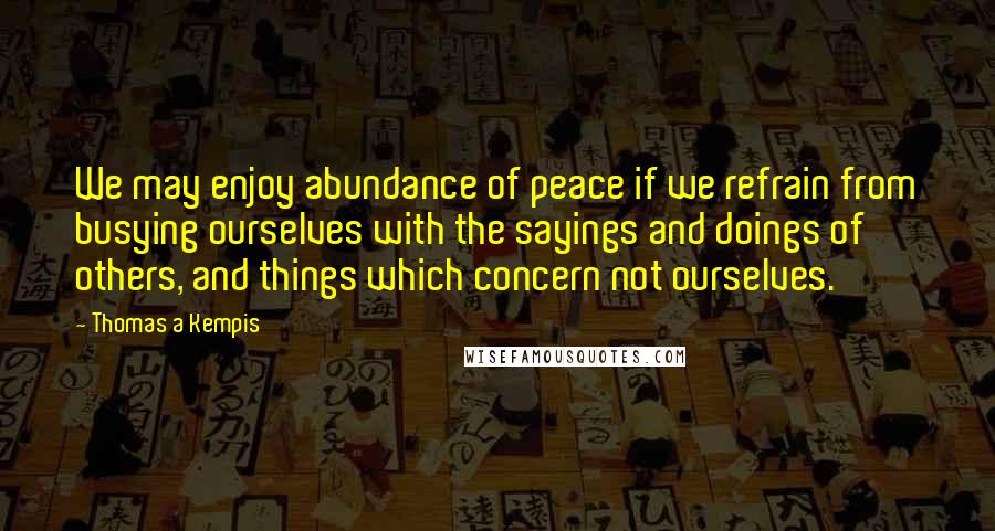 Thomas A Kempis Quotes: We may enjoy abundance of peace if we refrain from busying ourselves with the sayings and doings of others, and things which concern not ourselves.