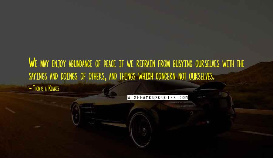 Thomas A Kempis Quotes: We may enjoy abundance of peace if we refrain from busying ourselves with the sayings and doings of others, and things which concern not ourselves.