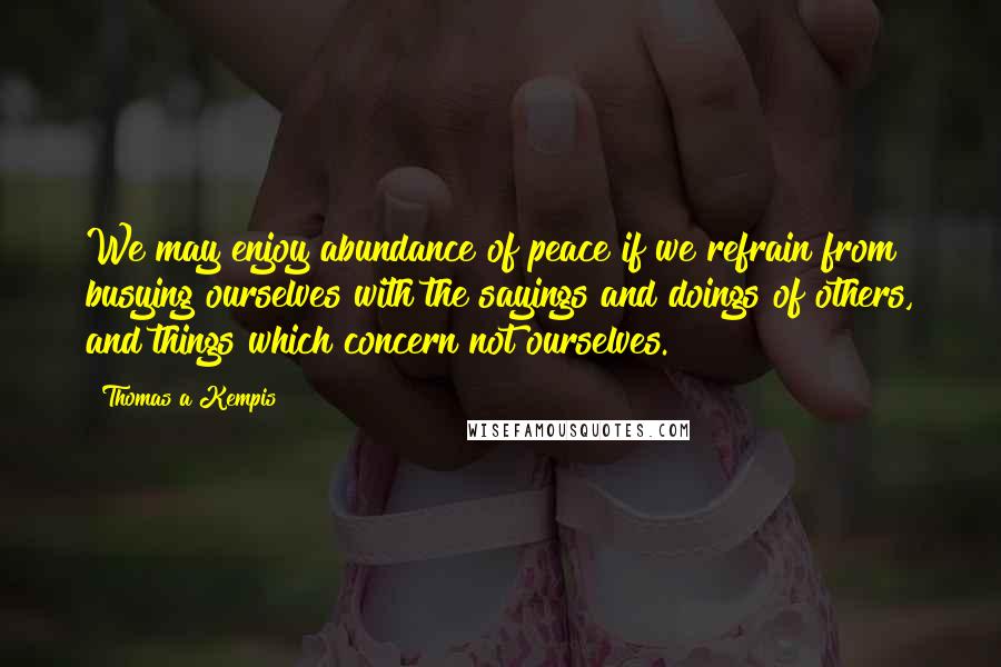 Thomas A Kempis Quotes: We may enjoy abundance of peace if we refrain from busying ourselves with the sayings and doings of others, and things which concern not ourselves.