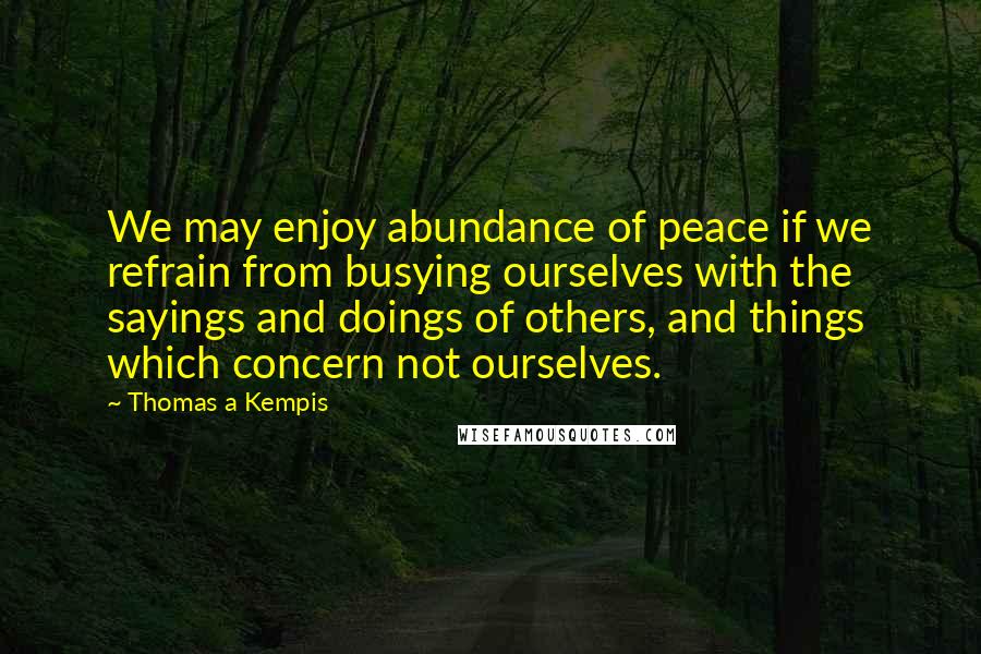 Thomas A Kempis Quotes: We may enjoy abundance of peace if we refrain from busying ourselves with the sayings and doings of others, and things which concern not ourselves.