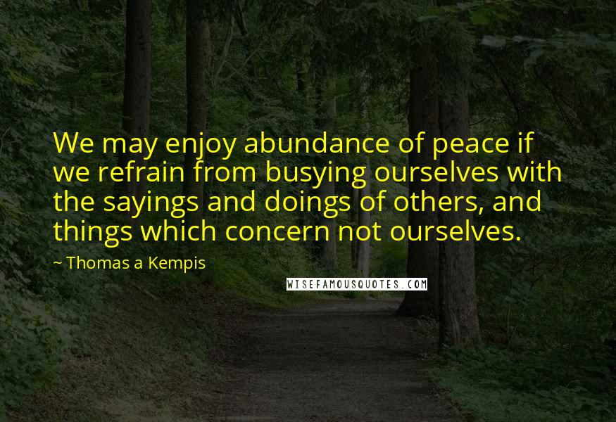 Thomas A Kempis Quotes: We may enjoy abundance of peace if we refrain from busying ourselves with the sayings and doings of others, and things which concern not ourselves.