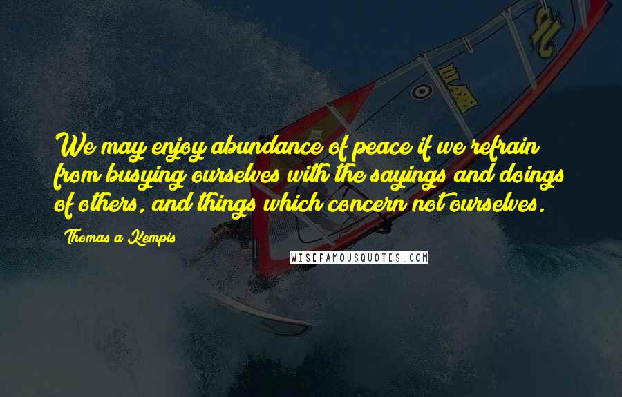 Thomas A Kempis Quotes: We may enjoy abundance of peace if we refrain from busying ourselves with the sayings and doings of others, and things which concern not ourselves.