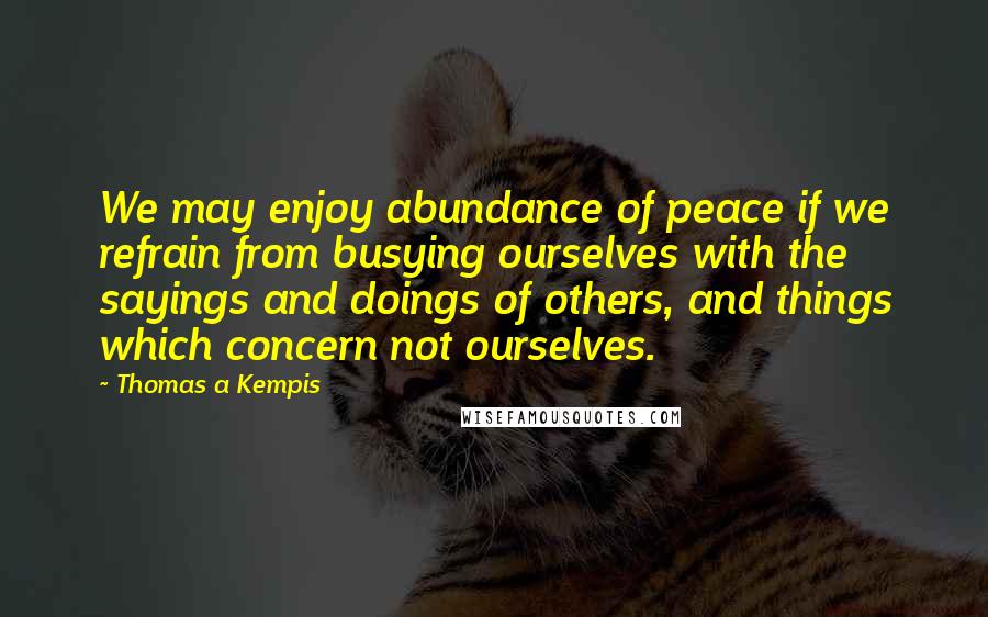 Thomas A Kempis Quotes: We may enjoy abundance of peace if we refrain from busying ourselves with the sayings and doings of others, and things which concern not ourselves.