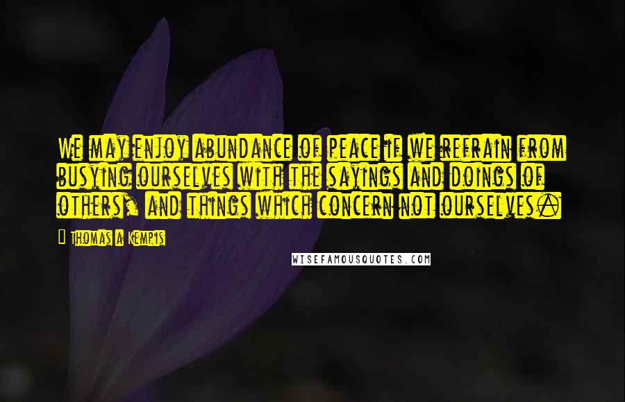 Thomas A Kempis Quotes: We may enjoy abundance of peace if we refrain from busying ourselves with the sayings and doings of others, and things which concern not ourselves.