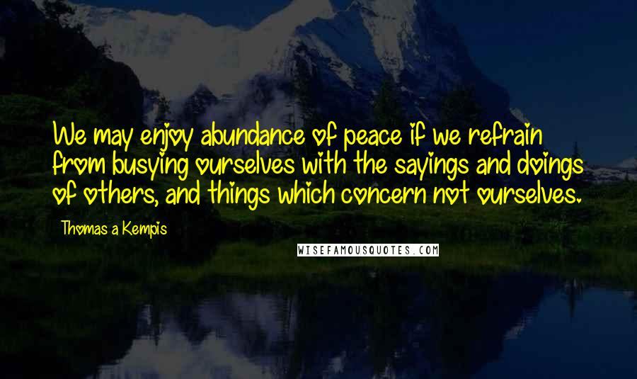 Thomas A Kempis Quotes: We may enjoy abundance of peace if we refrain from busying ourselves with the sayings and doings of others, and things which concern not ourselves.