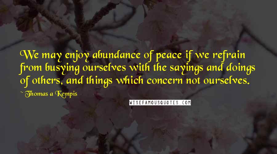 Thomas A Kempis Quotes: We may enjoy abundance of peace if we refrain from busying ourselves with the sayings and doings of others, and things which concern not ourselves.