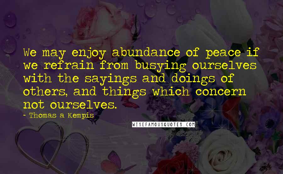 Thomas A Kempis Quotes: We may enjoy abundance of peace if we refrain from busying ourselves with the sayings and doings of others, and things which concern not ourselves.