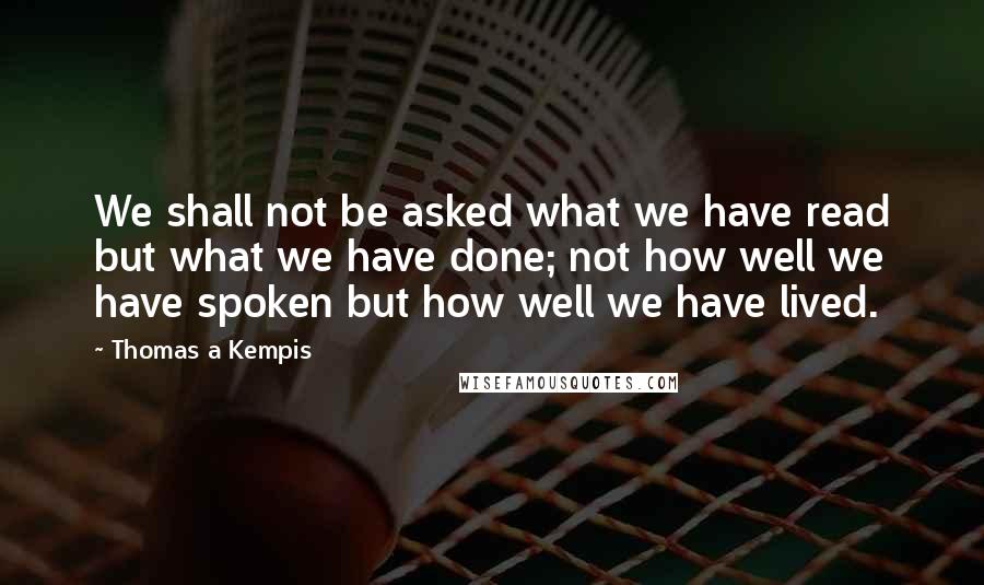 Thomas A Kempis Quotes: We shall not be asked what we have read but what we have done; not how well we have spoken but how well we have lived.