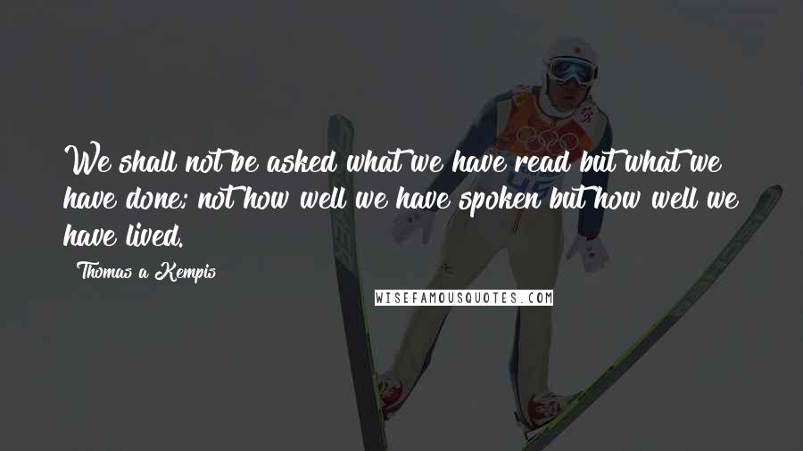 Thomas A Kempis Quotes: We shall not be asked what we have read but what we have done; not how well we have spoken but how well we have lived.