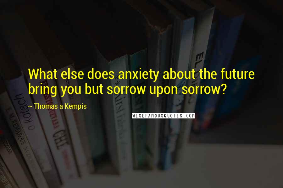 Thomas A Kempis Quotes: What else does anxiety about the future bring you but sorrow upon sorrow?