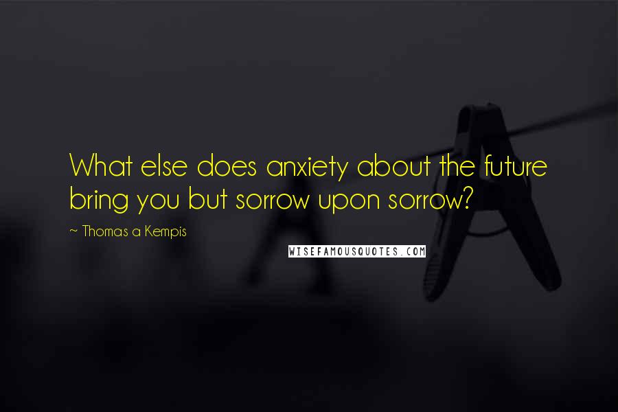 Thomas A Kempis Quotes: What else does anxiety about the future bring you but sorrow upon sorrow?