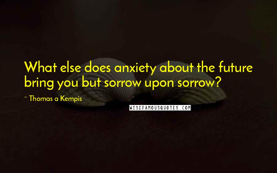 Thomas A Kempis Quotes: What else does anxiety about the future bring you but sorrow upon sorrow?