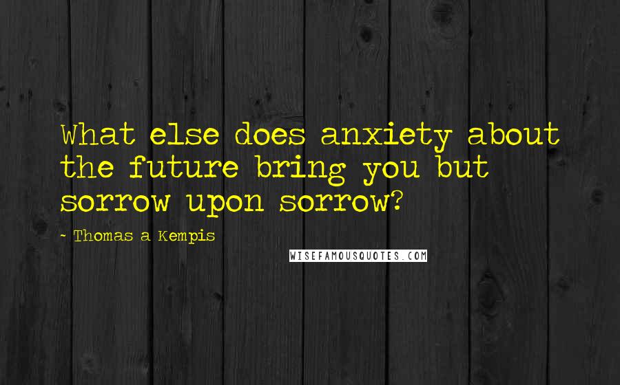 Thomas A Kempis Quotes: What else does anxiety about the future bring you but sorrow upon sorrow?