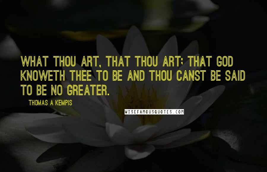 Thomas A Kempis Quotes: What thou art, that thou art; that God knoweth thee to be and thou canst be said to be no greater.