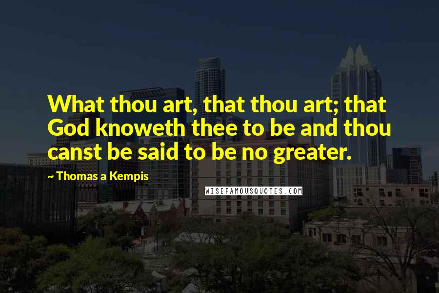 Thomas A Kempis Quotes: What thou art, that thou art; that God knoweth thee to be and thou canst be said to be no greater.