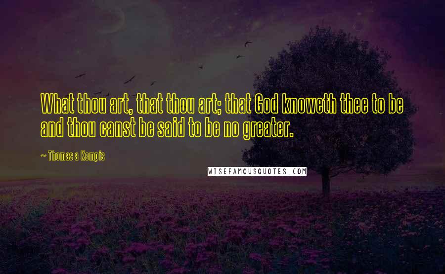 Thomas A Kempis Quotes: What thou art, that thou art; that God knoweth thee to be and thou canst be said to be no greater.