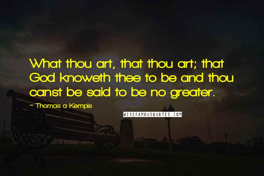 Thomas A Kempis Quotes: What thou art, that thou art; that God knoweth thee to be and thou canst be said to be no greater.