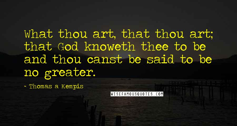 Thomas A Kempis Quotes: What thou art, that thou art; that God knoweth thee to be and thou canst be said to be no greater.