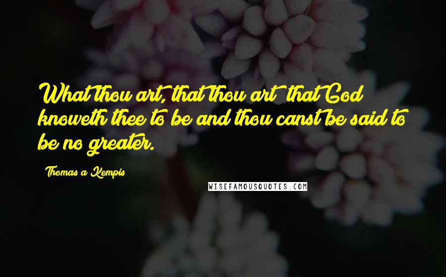 Thomas A Kempis Quotes: What thou art, that thou art; that God knoweth thee to be and thou canst be said to be no greater.