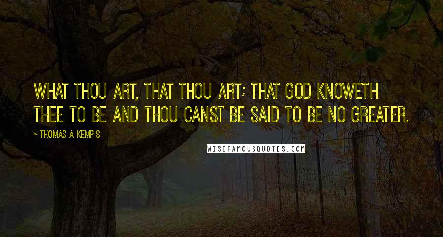 Thomas A Kempis Quotes: What thou art, that thou art; that God knoweth thee to be and thou canst be said to be no greater.