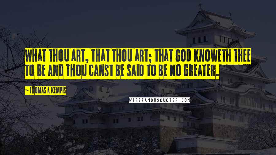 Thomas A Kempis Quotes: What thou art, that thou art; that God knoweth thee to be and thou canst be said to be no greater.