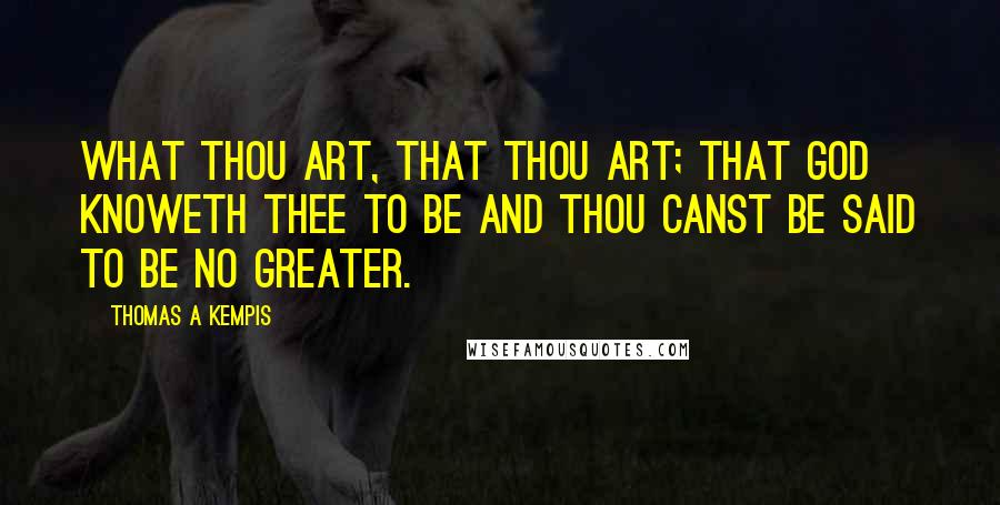 Thomas A Kempis Quotes: What thou art, that thou art; that God knoweth thee to be and thou canst be said to be no greater.