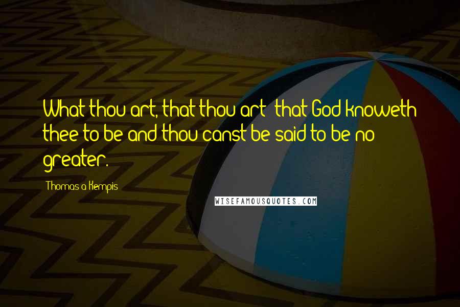 Thomas A Kempis Quotes: What thou art, that thou art; that God knoweth thee to be and thou canst be said to be no greater.