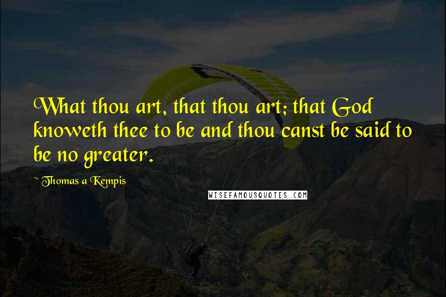 Thomas A Kempis Quotes: What thou art, that thou art; that God knoweth thee to be and thou canst be said to be no greater.