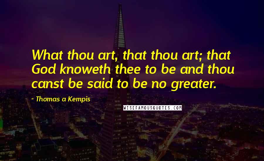 Thomas A Kempis Quotes: What thou art, that thou art; that God knoweth thee to be and thou canst be said to be no greater.