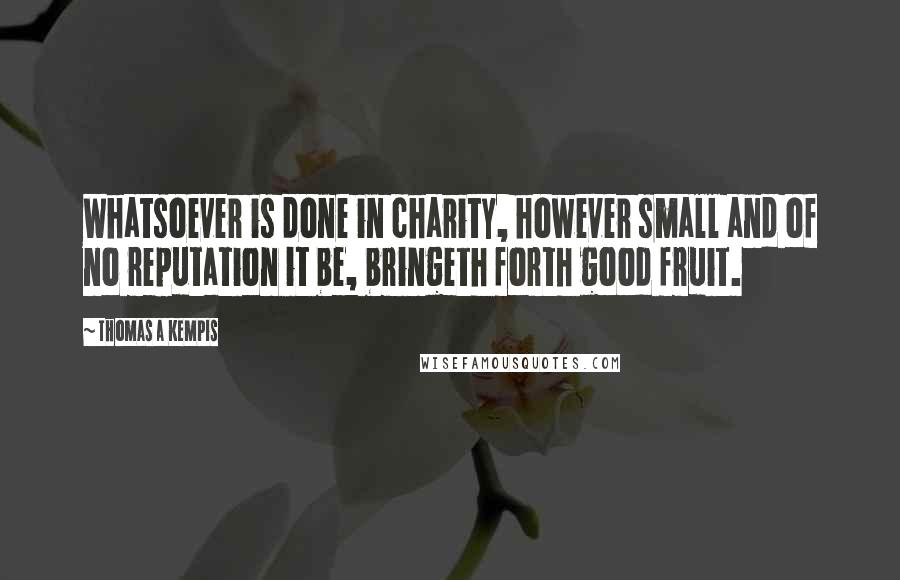 Thomas A Kempis Quotes: Whatsoever is done in charity, however small and of no reputation it be, bringeth forth good fruit.