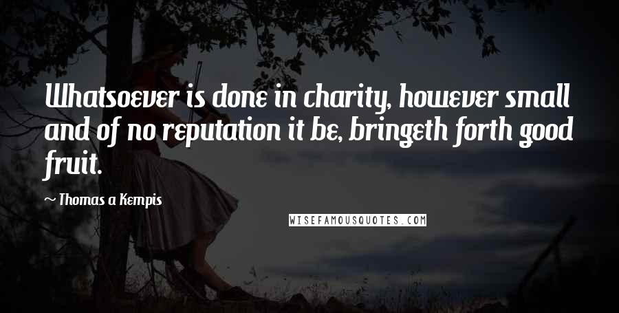 Thomas A Kempis Quotes: Whatsoever is done in charity, however small and of no reputation it be, bringeth forth good fruit.