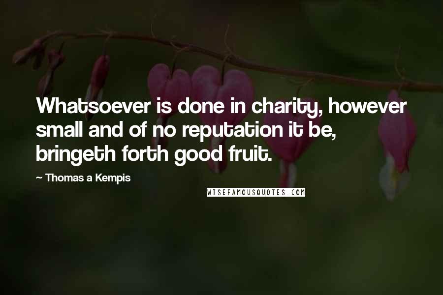 Thomas A Kempis Quotes: Whatsoever is done in charity, however small and of no reputation it be, bringeth forth good fruit.