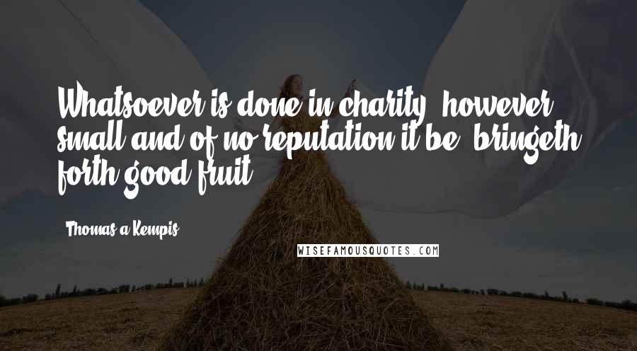 Thomas A Kempis Quotes: Whatsoever is done in charity, however small and of no reputation it be, bringeth forth good fruit.