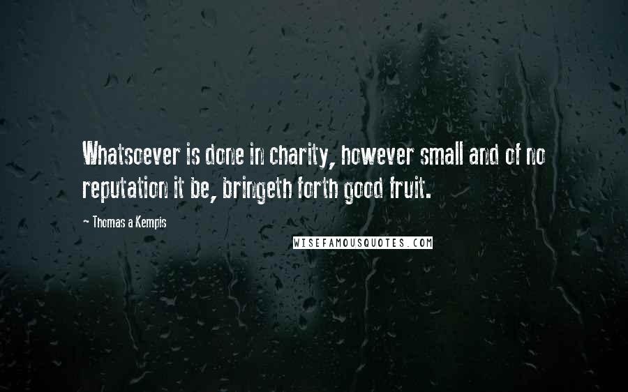 Thomas A Kempis Quotes: Whatsoever is done in charity, however small and of no reputation it be, bringeth forth good fruit.