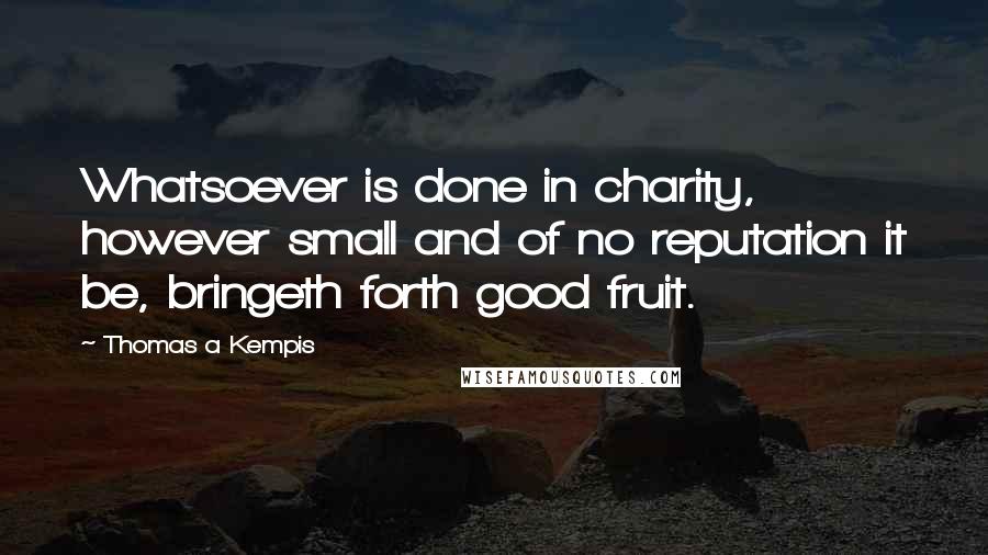 Thomas A Kempis Quotes: Whatsoever is done in charity, however small and of no reputation it be, bringeth forth good fruit.