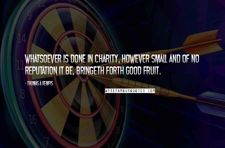 Thomas A Kempis Quotes: Whatsoever is done in charity, however small and of no reputation it be, bringeth forth good fruit.