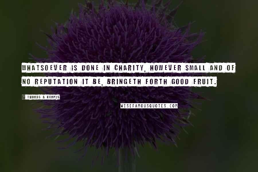 Thomas A Kempis Quotes: Whatsoever is done in charity, however small and of no reputation it be, bringeth forth good fruit.