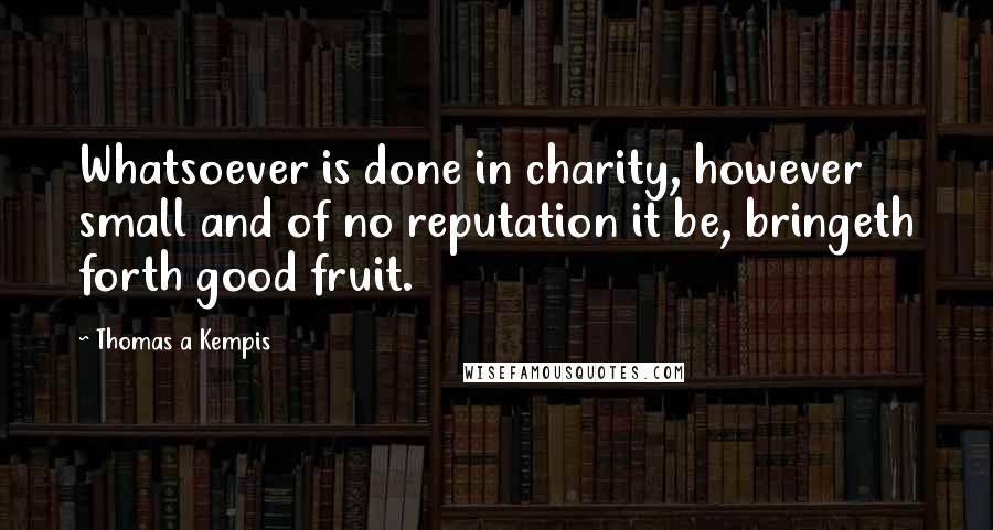 Thomas A Kempis Quotes: Whatsoever is done in charity, however small and of no reputation it be, bringeth forth good fruit.