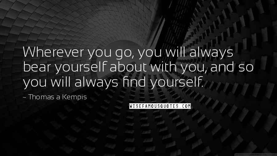 Thomas A Kempis Quotes: Wherever you go, you will always bear yourself about with you, and so you will always find yourself.