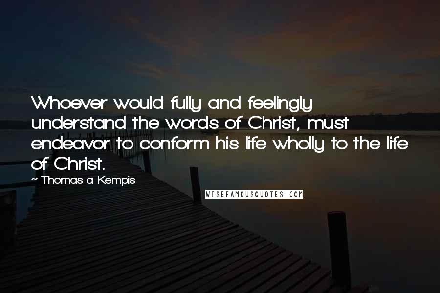 Thomas A Kempis Quotes: Whoever would fully and feelingly understand the words of Christ, must endeavor to conform his life wholly to the life of Christ.