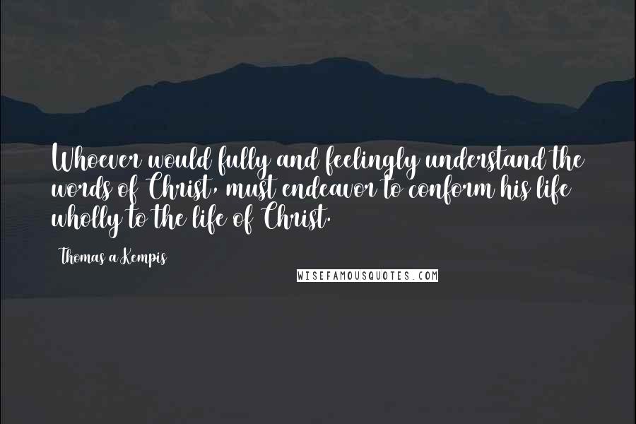 Thomas A Kempis Quotes: Whoever would fully and feelingly understand the words of Christ, must endeavor to conform his life wholly to the life of Christ.